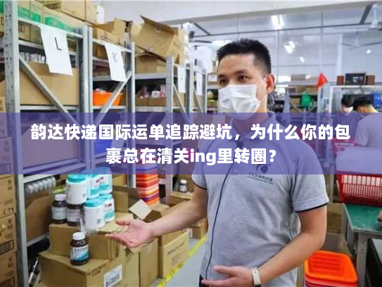 韵达快递国际运单追踪避坑，为什么你的包裹总在清关ing里转圈？
