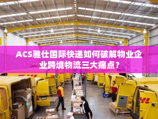 ACS雅仕国际快递如何破解物业企业跨境物流三大痛点？