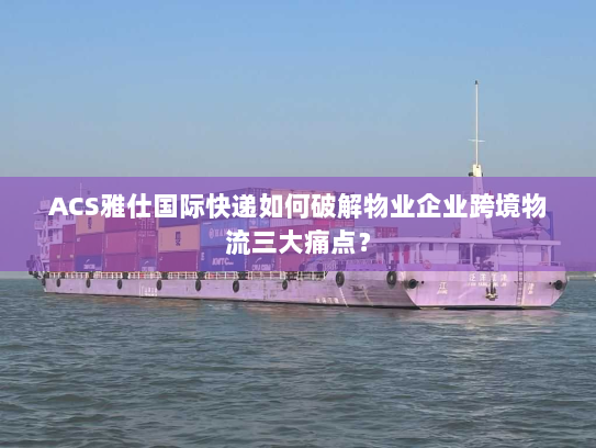 ACS雅仕国际快递如何破解物业企业跨境物流三大痛点? ACS雅仕国际快递如何破解物业企业跨境物流三大痛点?