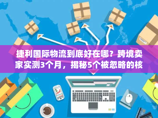 捷利国际物流到底好在哪？跨境卖家实测3个月，揭秘5个被忽略的核心优势