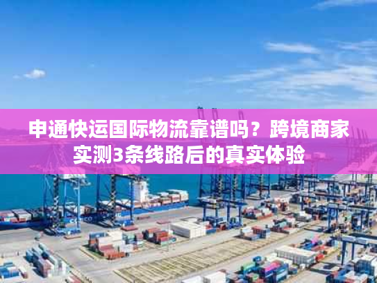 申通快运国际物流靠谱吗？跨境商家实测3条线路后的真实体验
