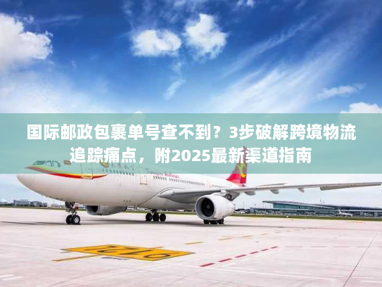 国际邮政包裹单号查不到？3步破解跨境物流追踪痛点，附2025最新渠道指南