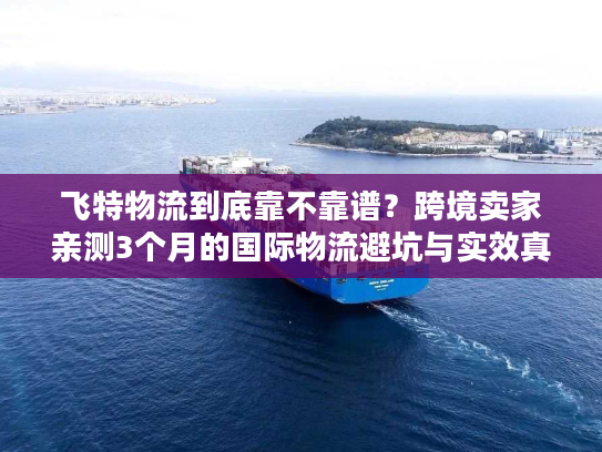 飞特物流到底靠不靠谱？跨境卖家亲测3个月的国际物流避坑与实效真相