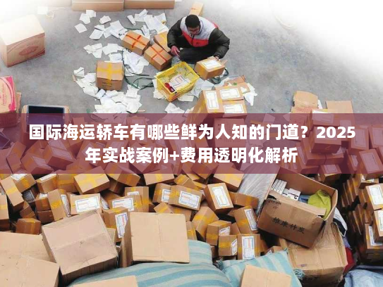 国际海运轿车有哪些鲜为人知的门道？2025年实战案例+费用透明化解析