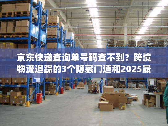 京东快递查询单号码查不到?跨境物流追踪的3个隐藏门道和2025最新案例 京东快递查询单号码查不到?跨境物流追踪的3个隐藏门道和2025最新案例