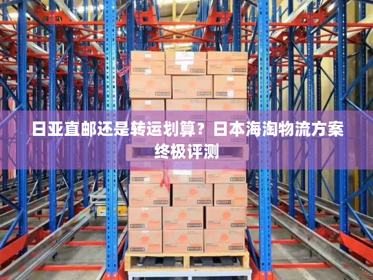 日亚直邮还是转运划算？日本海淘物流方案终极评测