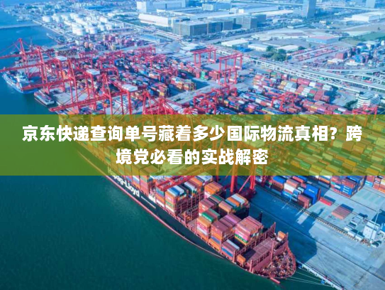 京东快递查询单号藏着多少国际物流真相？跨境党必看的实战解密
