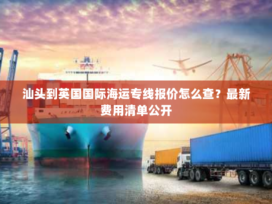 汕头到英国国际海运专线报价怎么查?最新费用清单公开 汕头到英国国际海运专线报价怎么查?最新费用清单公开