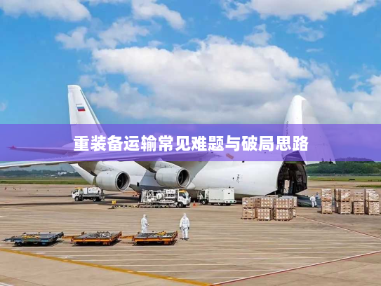重装备运输常见难题与破局思路 重装备运输常见难题与破局思路