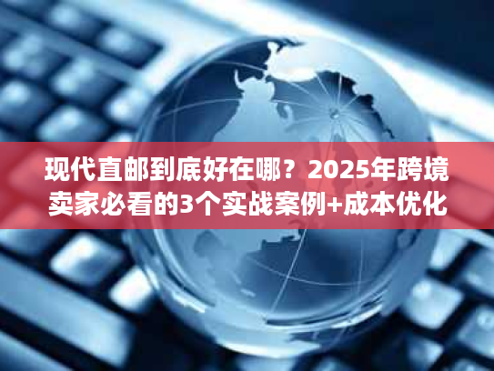 现代直邮到底好在哪？2025年跨境卖家必看的3个实战案例+成本优化秘诀