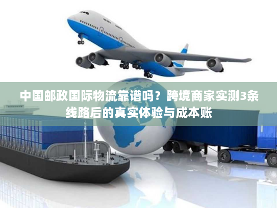 中国邮政国际物流靠谱吗？跨境商家实测3条线路后的真实体验与成本账