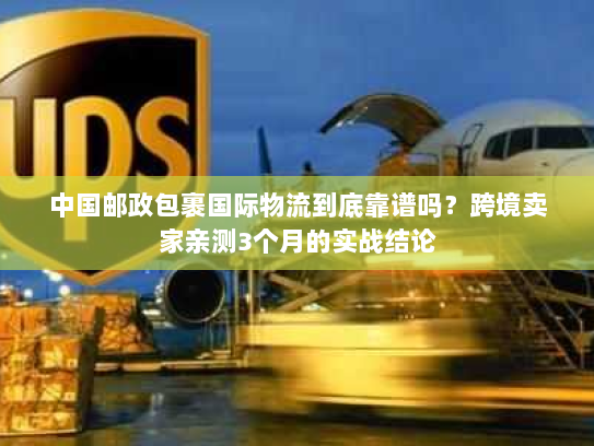 中国邮政包裹国际物流到底靠谱吗？跨境卖家亲测3个月的实战结论