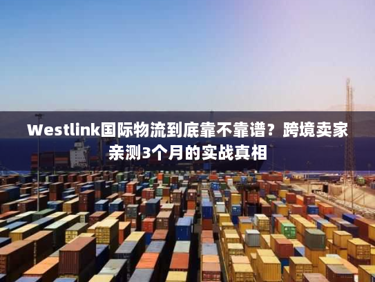 Westlink国际物流到底靠不靠谱？跨境卖家亲测3个月的实战真相