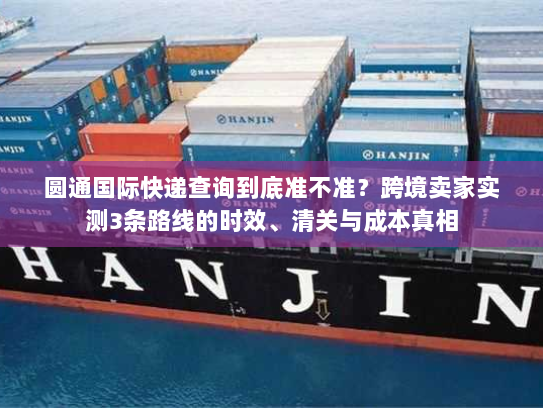圆通国际快递查询到底准不准？跨境卖家实测3条路线的时效、清关与成本真相