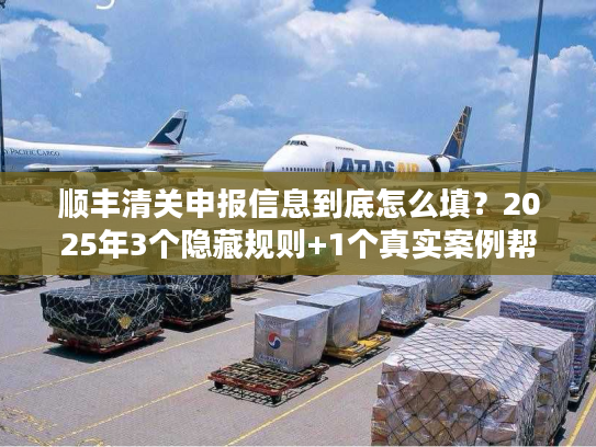 顺丰清关申报信息到底怎么填？2025年3个隐藏规则+1个真实案例帮你省3天时间
