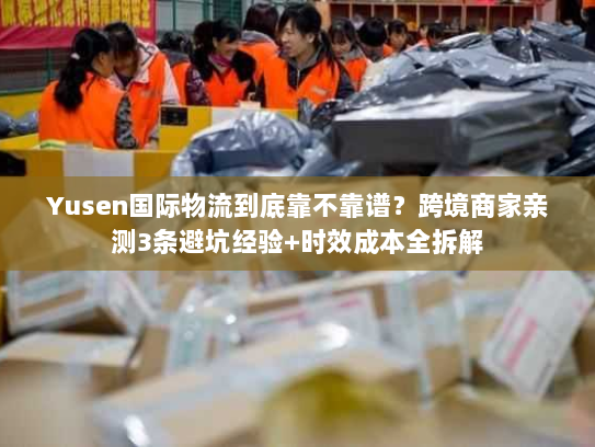 Yusen国际物流到底靠不靠谱？跨境商家亲测3条避坑经验+时效成本全拆解