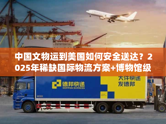 中国文物运到美国如何安全送达？2025年稀缺国际物流方案+博物馆级案例拆解