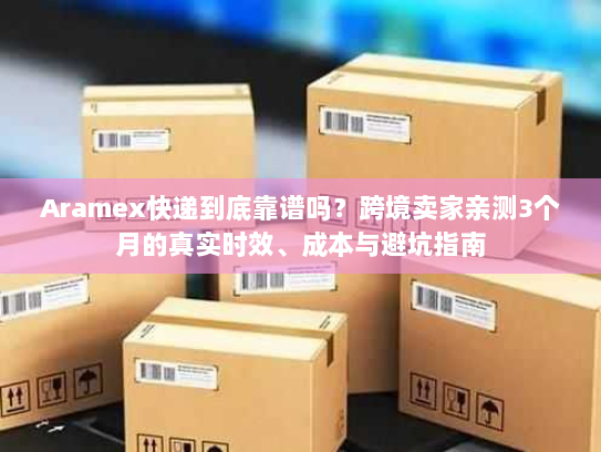 Aramex快递到底靠谱吗？跨境卖家亲测3个月的真实时效、成本与避坑指南