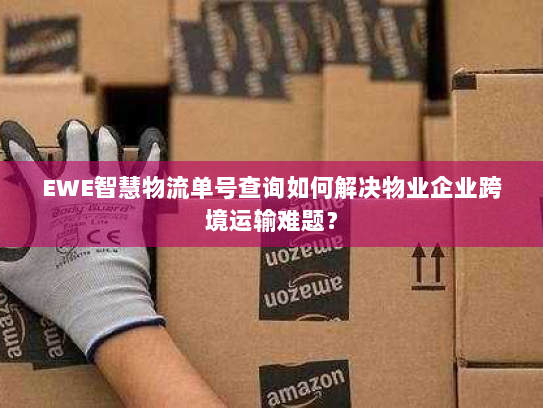 EWE智慧物流单号查询如何解决物业企业跨境运输难题? EWE智慧物流单号查询如何解决物业企业跨境运输难题?