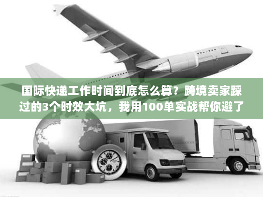 国际快递工作时间到底怎么算？跨境卖家踩过的3个时效大坑，我用100单实战帮你避了
