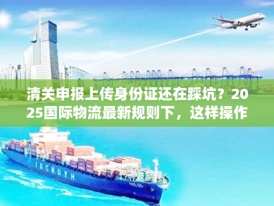 清关申报上传身份证还在踩坑？2025国际物流最新规则下，这样操作一次过！