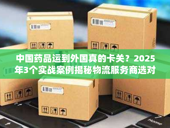 中国药品运到外国真的卡关？2025年3个实战案例揭秘物流服务商选对有多重要