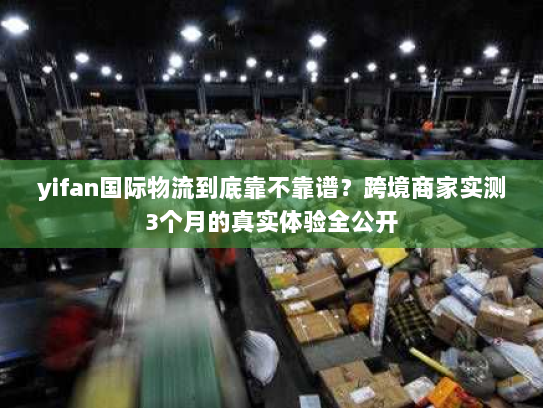 yifan国际物流到底靠不靠谱？跨境商家实测3个月的真实体验全公开