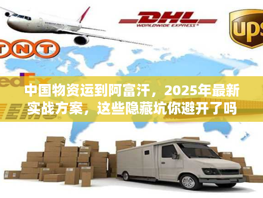 中国物资运到阿富汗，2025年最新实战方案，这些隐藏坑你避开了吗？