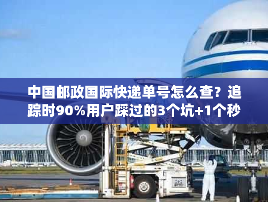 中国邮政国际快递单号怎么查？追踪时90%用户踩过的3个坑+1个秒更技巧