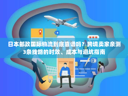 日本邮政国际物流到底靠谱吗？跨境卖家亲测3条线路的时效、成本与避坑指南
