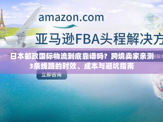 日本邮政国际物流到底靠谱吗？跨境卖家亲测3条线路的时效、成本与避坑指南