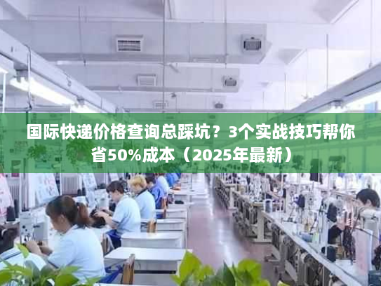 国际快递价格查询总踩坑？3个实战技巧帮你省50%成本（2025年最新）