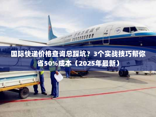 国际快递价格查询总踩坑？3个实战技巧帮你省50%成本（2025年最新）