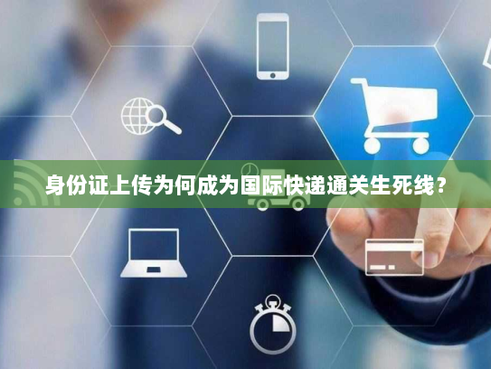 身份证上传为何成为国际快递通关生死线？