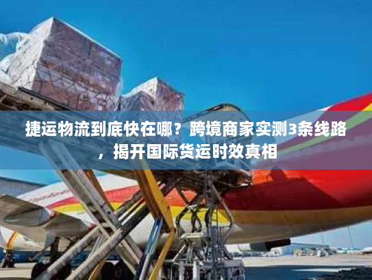 捷运物流到底快在哪？跨境商家实测3条线路，揭开国际货运时效真相