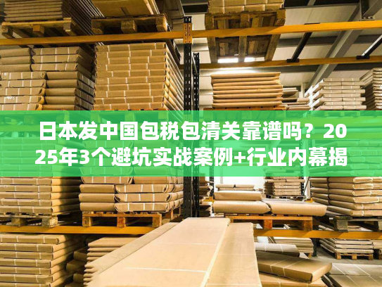 日本发中国包税包清关靠谱吗？2025年3个避坑实战案例+行业内幕揭秘