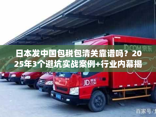 日本发中国包税包清关靠谱吗？2025年3个避坑实战案例+行业内幕揭秘