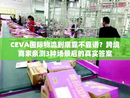 CEVA国际物流到底靠不靠谱?跨境商家亲测3种场景后的真实答案 CEVA国际物流到底靠不靠谱?跨境商家亲测3种场景后的真实答案