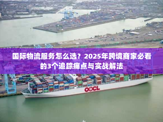 国际物流服务怎么选？2025年跨境商家必看的3个追踪痛点与实战解法