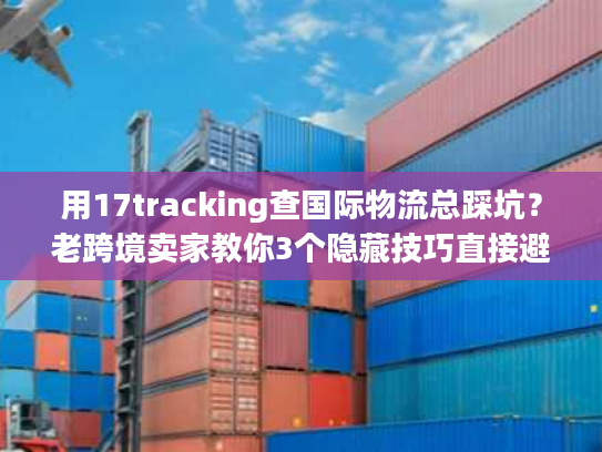 用17tracking查国际物流总踩坑？老跨境卖家教你3个隐藏技巧直接避坑