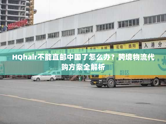 HQhair不能直邮中国了怎么办?跨境物流代购方案全解析 HQhair不能直邮中国了怎么办?跨境物流代购方案全解析