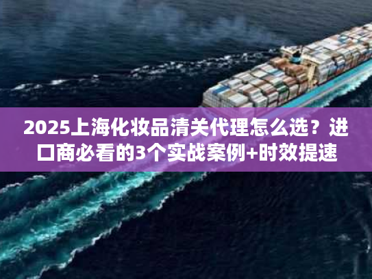 2025上海化妆品清关代理怎么选?进口商必看的3个实战案例+时效提速技巧 2025上海化妆品清关代理怎么选?进口商必看的3个实战案例+时效提速技巧