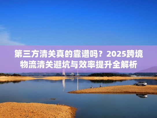 第三方清关真的靠谱吗？2025跨境物流清关避坑与效率提升全解析