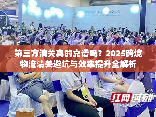 第三方清关真的靠谱吗？2025跨境物流清关避坑与效率提升全解析