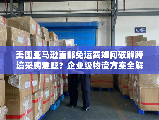 美国亚马逊直邮免运费如何破解跨境采购难题？企业级物流方案全解析