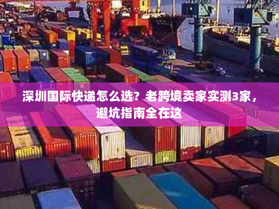 深圳国际快递怎么选？老跨境卖家实测3家，避坑指南全在这