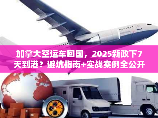 加拿大空运车回国,2025新政下7天到港?避坑指南+实战案例全公开! 加拿大空运车回国,2025新政下7天到港?避坑指南+实战案例全公开!