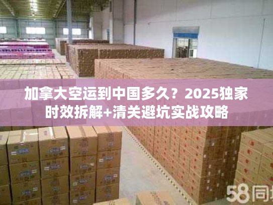 加拿大空运到中国多久？2025独家时效拆解+清关避坑实战攻略