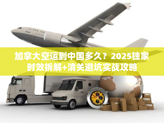 加拿大空运到中国多久？2025独家时效拆解+清关避坑实战攻略