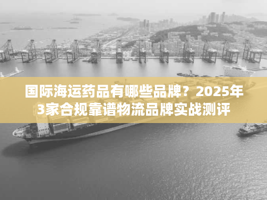 国际海运药品有哪些品牌？2025年3家合规靠谱物流品牌实战测评